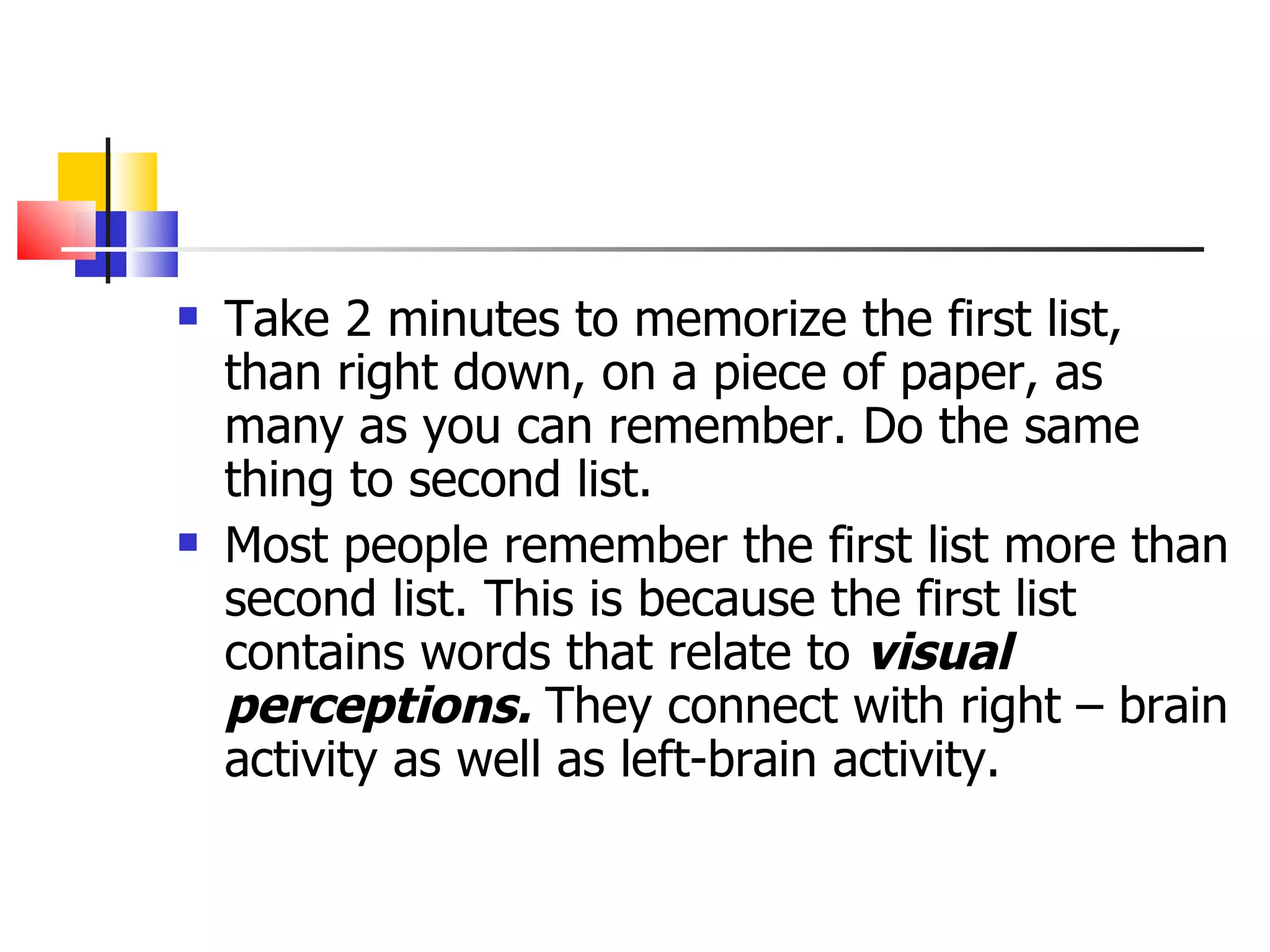 Take 2 minutes to memorize the first list, than right down, on a piece of paper, as many as you can remember. Do the same thing to second list.  Most people remember the first list more than second list. This is because the first list contains words that relate to  visual perceptions.  They connect with right &ndash; brain activity as well as left-brain activity. 