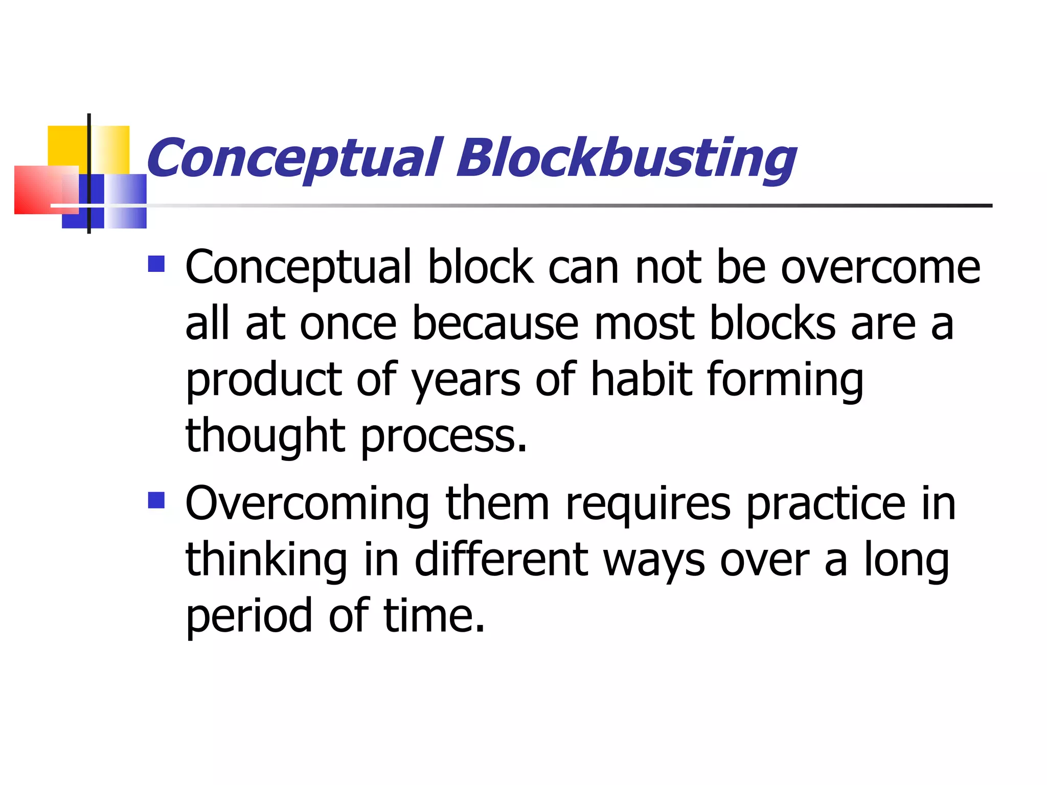 Conceptual Blockbusting Conceptual block can not be overcome all at once because most blocks are a product of years of habit forming thought process. Overcoming them requires practice in thinking in different ways over a long period of time. 