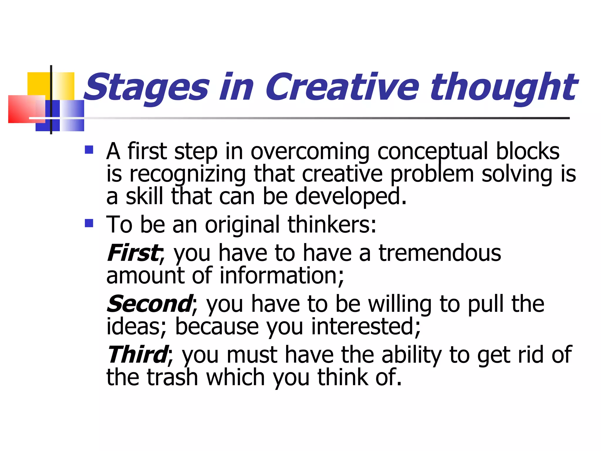 Stages in Creative thought A first step in overcoming conceptual blocks is recognizing that creative problem solving is a skill that can be developed. To be an original thinkers: First ; you have to have a tremendous amount of information; Second ; you have to be willing to pull the ideas; because you interested; Third ; you must have the ability to get rid of the trash which you think of.  