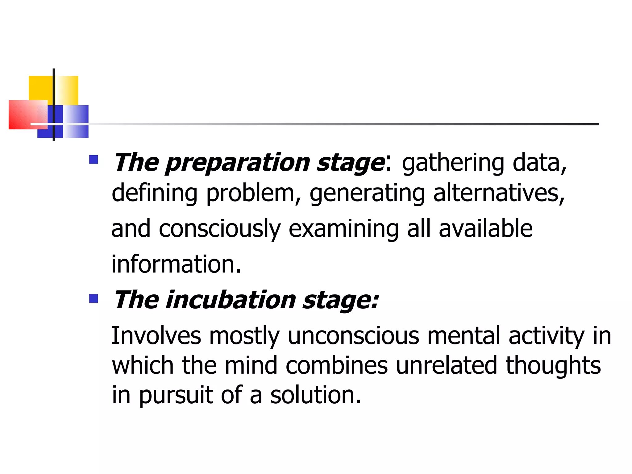 The preparation stage :  gathering data,  defining problem, generating alternatives, and consciously examining all available information. The incubation stage: Involves mostly unconscious mental activity in which the mind combines unrelated thoughts in pursuit of a solution. 