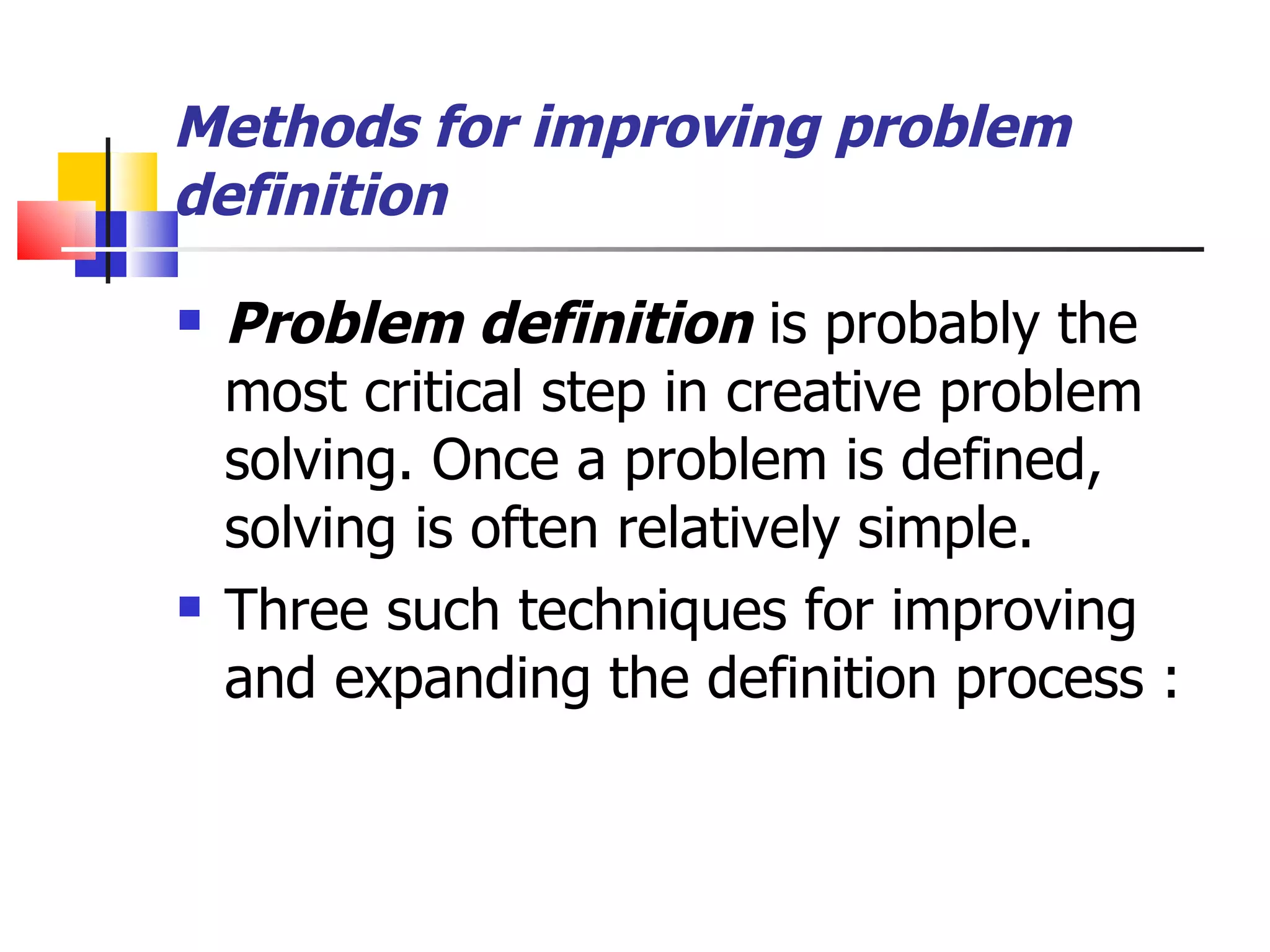 Methods for improving problem definition Problem definition  is probably the most critical step in creative problem solving. Once a problem is defined, solving is often relatively simple. Three such techniques for improving and expanding the definition process : 