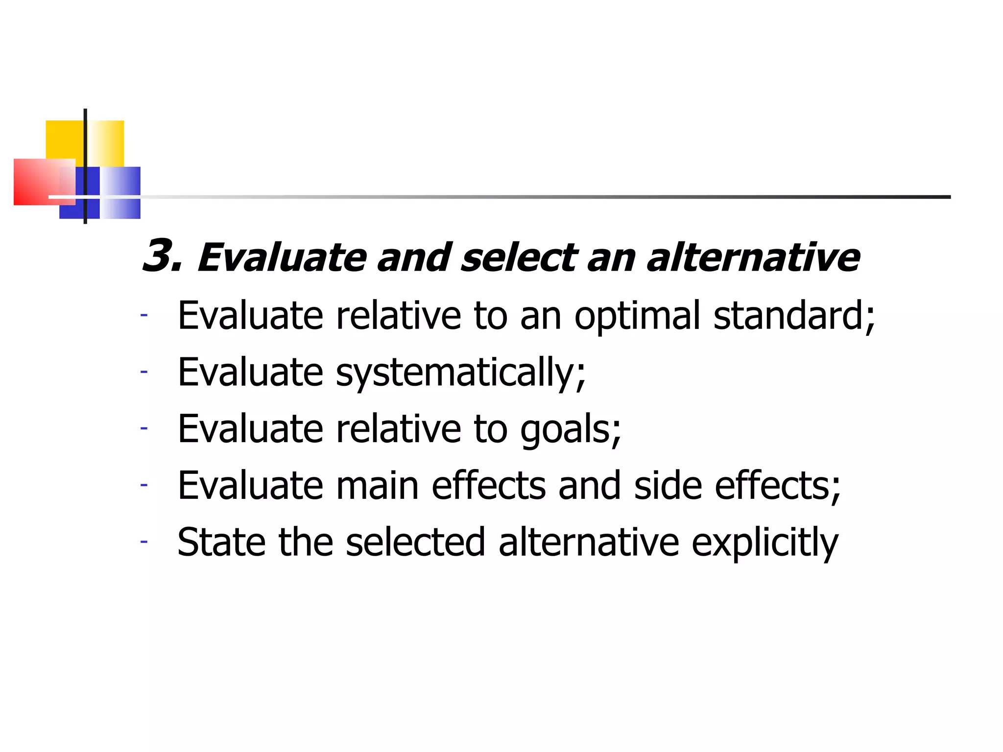 3.  Evaluate and select an alternative Evaluate relative to an optimal standard; Evaluate systematically; Evaluate relative to goals; Evaluate main effects and side effects; State the selected alternative explicitly 