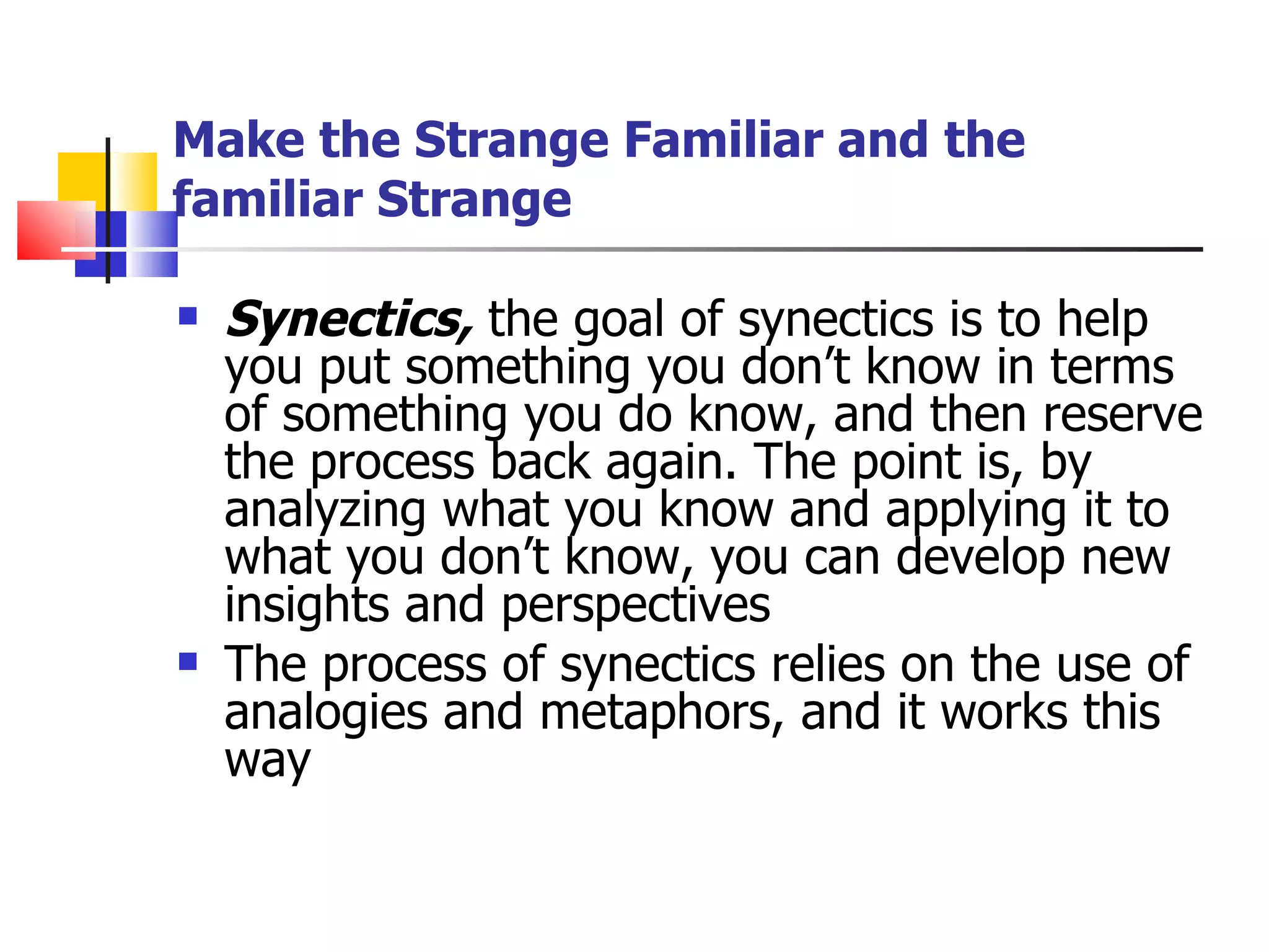 Make the Strange Familiar and the familiar Strange Synectics,  the goal of synectics is to help you put something you don&rsquo;t know in terms of something you do know, and then reserve the process back again. The point is, by analyzing what you know and applying it to what you don&rsquo;t know, you can develop new insights and perspectives  The process of synectics relies on the use of analogies and metaphors, and it works this way  