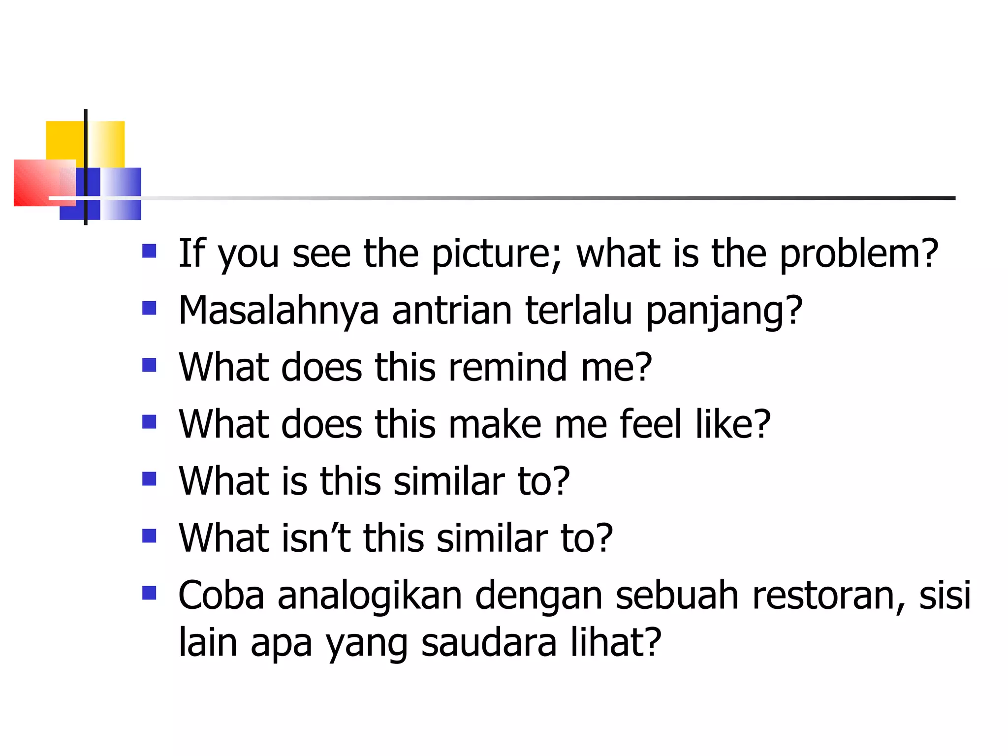 If you see the picture; what is the problem?  Masalahnya antrian terlalu panjang? What does this remind me? What does this make me feel like? What is this similar to? What isn&rsquo;t this similar to? Coba analogikan dengan sebuah restoran, sisi lain apa yang saudara lihat? 