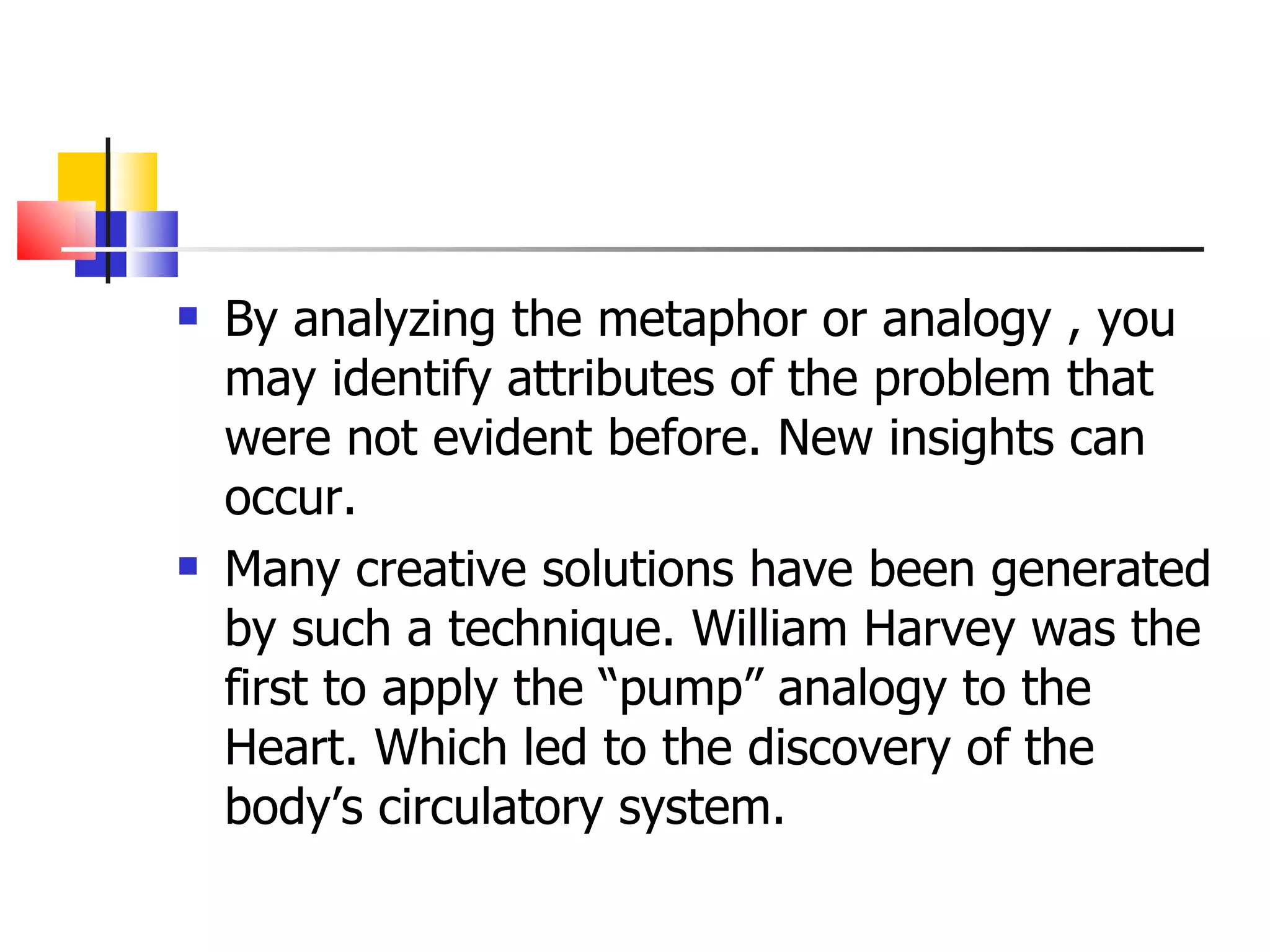 By analyzing the metaphor or analogy , you may identify attributes of the problem that were not evident before. New insights can occur. Many creative solutions have been generated by such a technique. William Harvey was the first to apply the &ldquo;pump&rdquo; analogy to the Heart. Which led to the discovery of the body&rsquo;s circulatory system. 