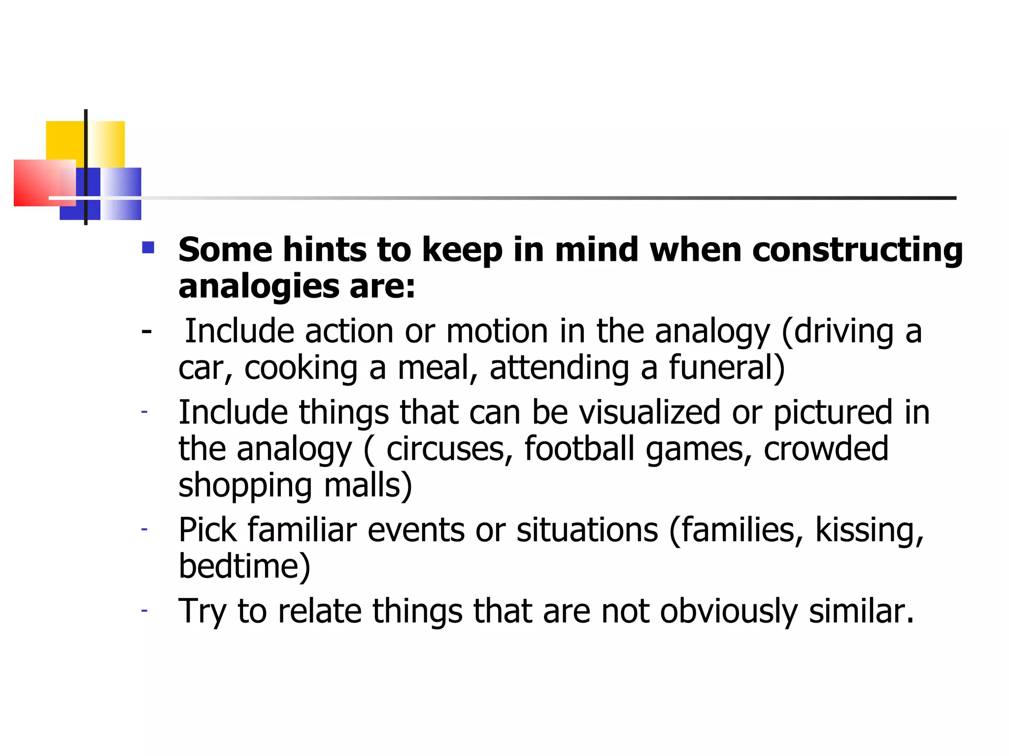 Some hints to keep in mind when constructing analogies are: -  Include action or motion in the analogy (driving a car, cooking a meal, attending a funeral) Include things that can be visualized or pictured in the analogy ( circuses, football games, crowded shopping malls) Pick familiar events or situations (families, kissing, bedtime) Try to relate things that are not obviously similar. 