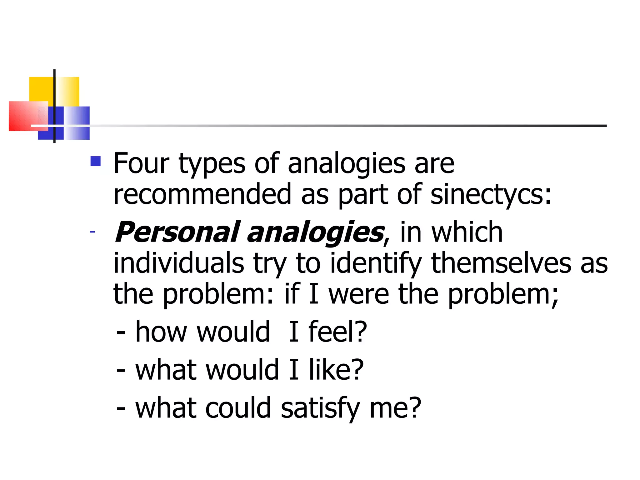 Four types of analogies are recommended as part of sinectycs: Personal analogies , in which individuals try to identify themselves as the problem: if I were the problem; - how would  I feel? - what would I like? - what could satisfy me?  