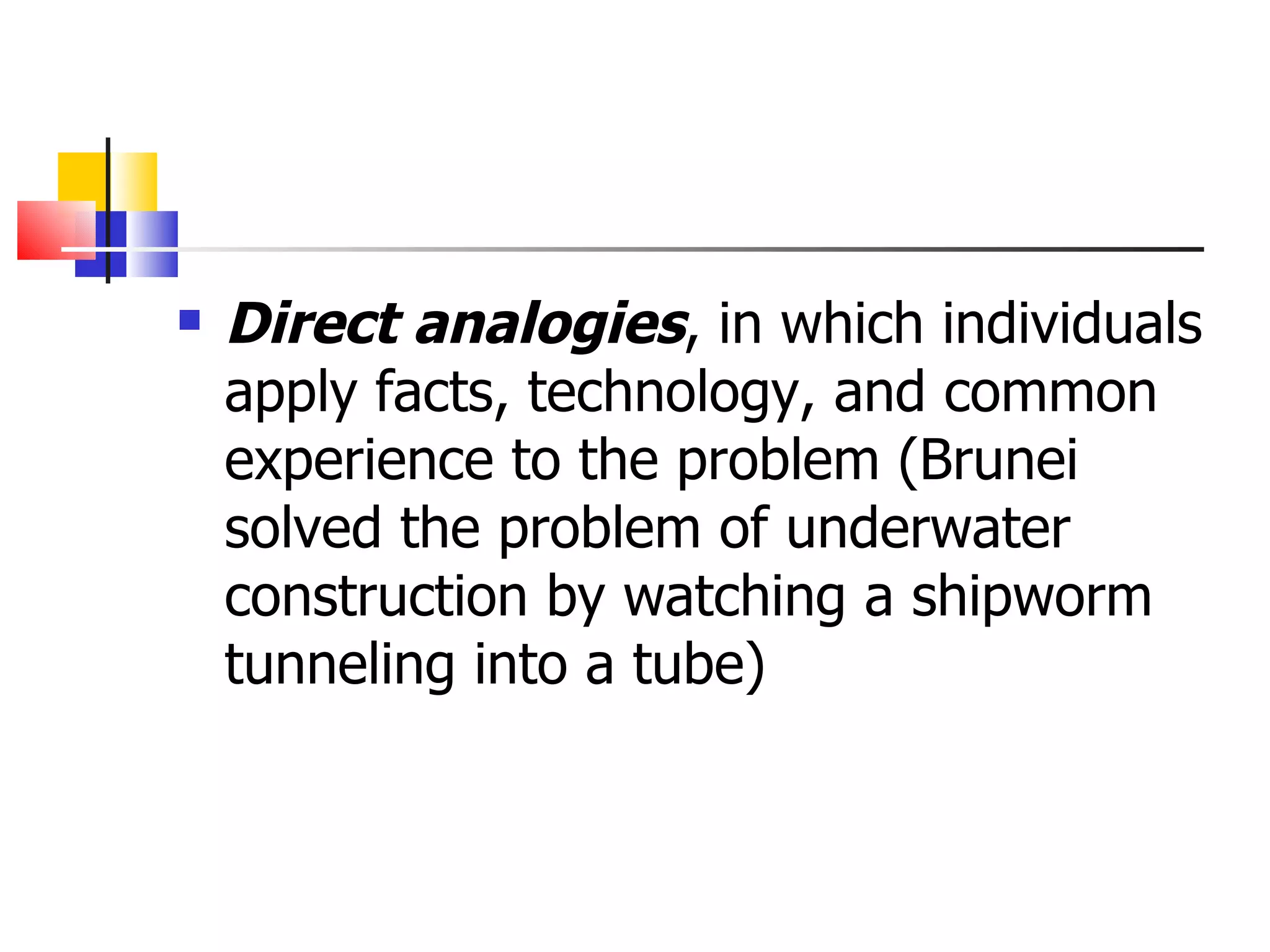 Direct analogies , in which individuals apply facts, technology, and common experience to the problem (Brunei solved the problem of underwater construction by watching a shipworm tunneling into a tube) 