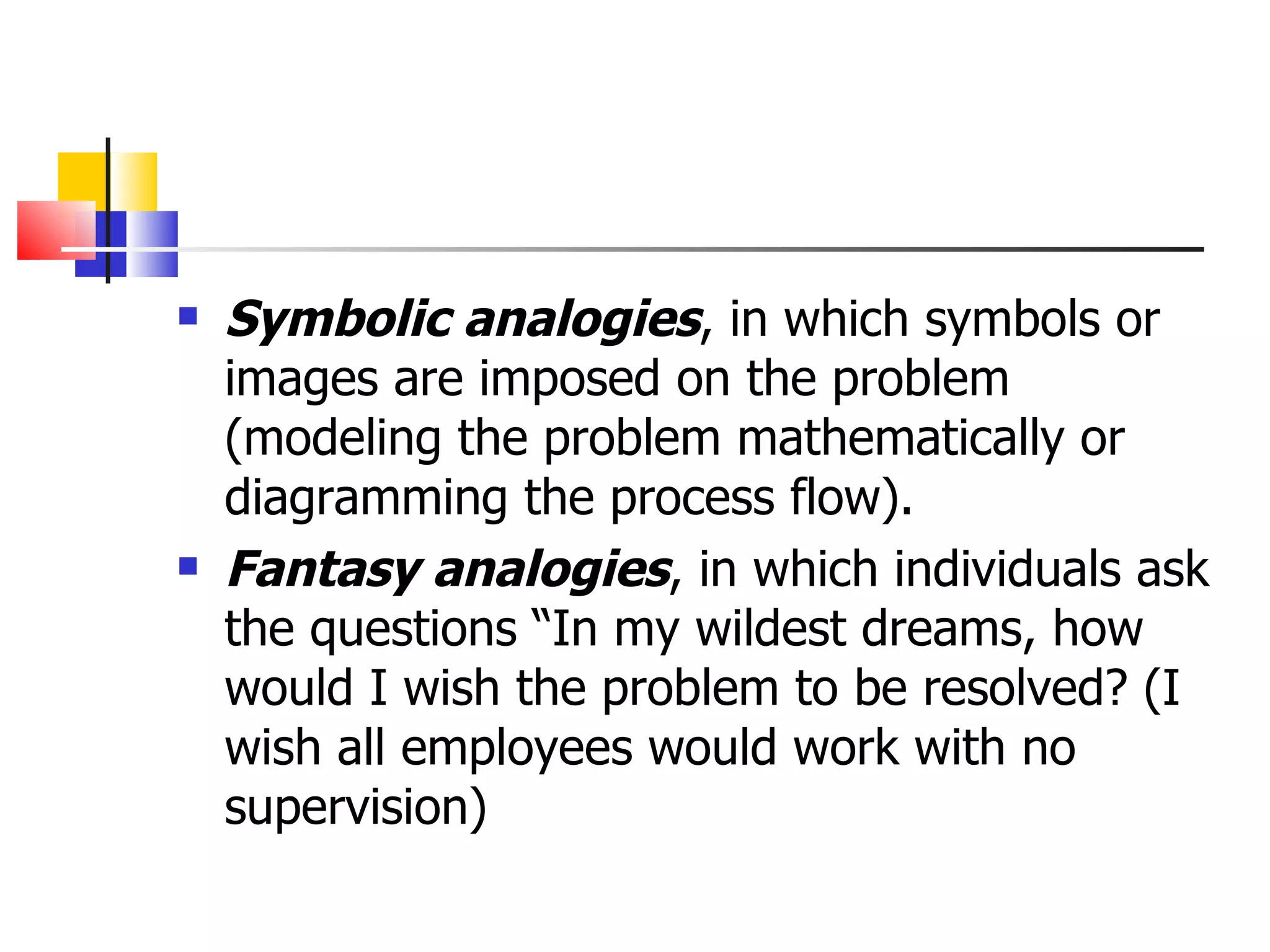 Symbolic analogies , in which symbols or images are imposed on the problem (modeling the problem mathematically or diagramming the process flow). Fantasy analogies , in which individuals ask the questions &ldquo;In my wildest dreams, how would I wish the problem to be resolved? (I wish all employees would work with no supervision) 