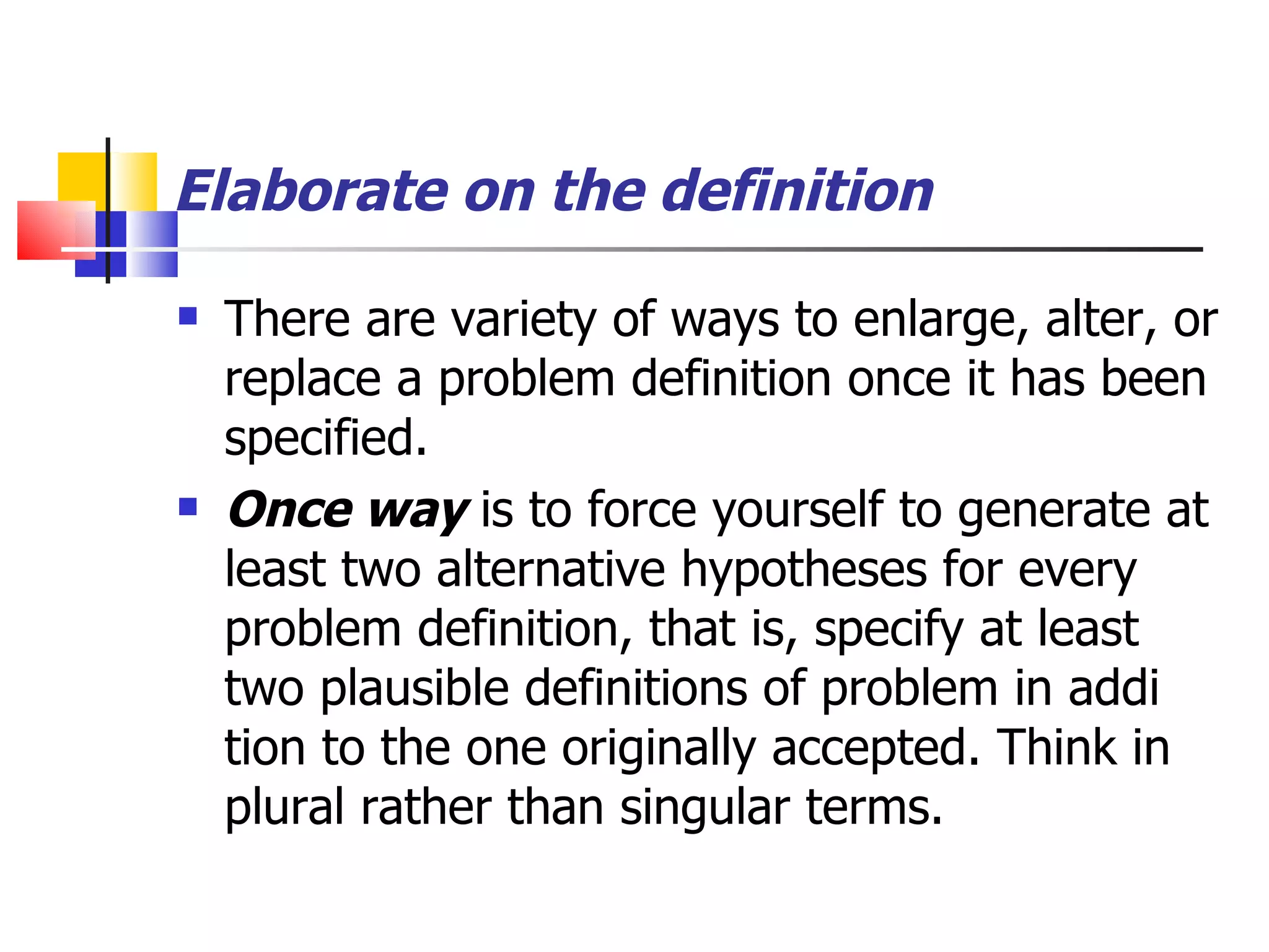 Elaborate on the definition   There are variety of ways to enlarge, alter, or replace a problem definition once it has been specified. Once way  is to force yourself to generate at least two alternative hypotheses for every problem definition, that is, specify at least two plausible definitions of problem in addi tion to the one originally accepted. Think in plural rather than singular terms. 