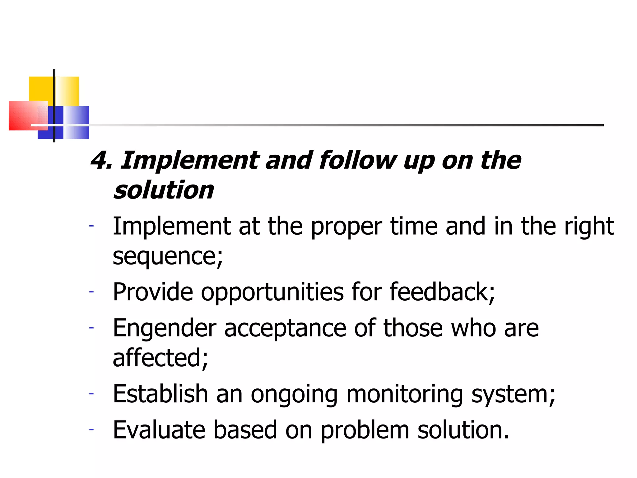4. Implement and follow up on the solution Implement at the proper time and in the right sequence; Provide opportunities for feedback; Engender acceptance of those who are affected; Establish an ongoing monitoring system; Evaluate based on problem solution. 