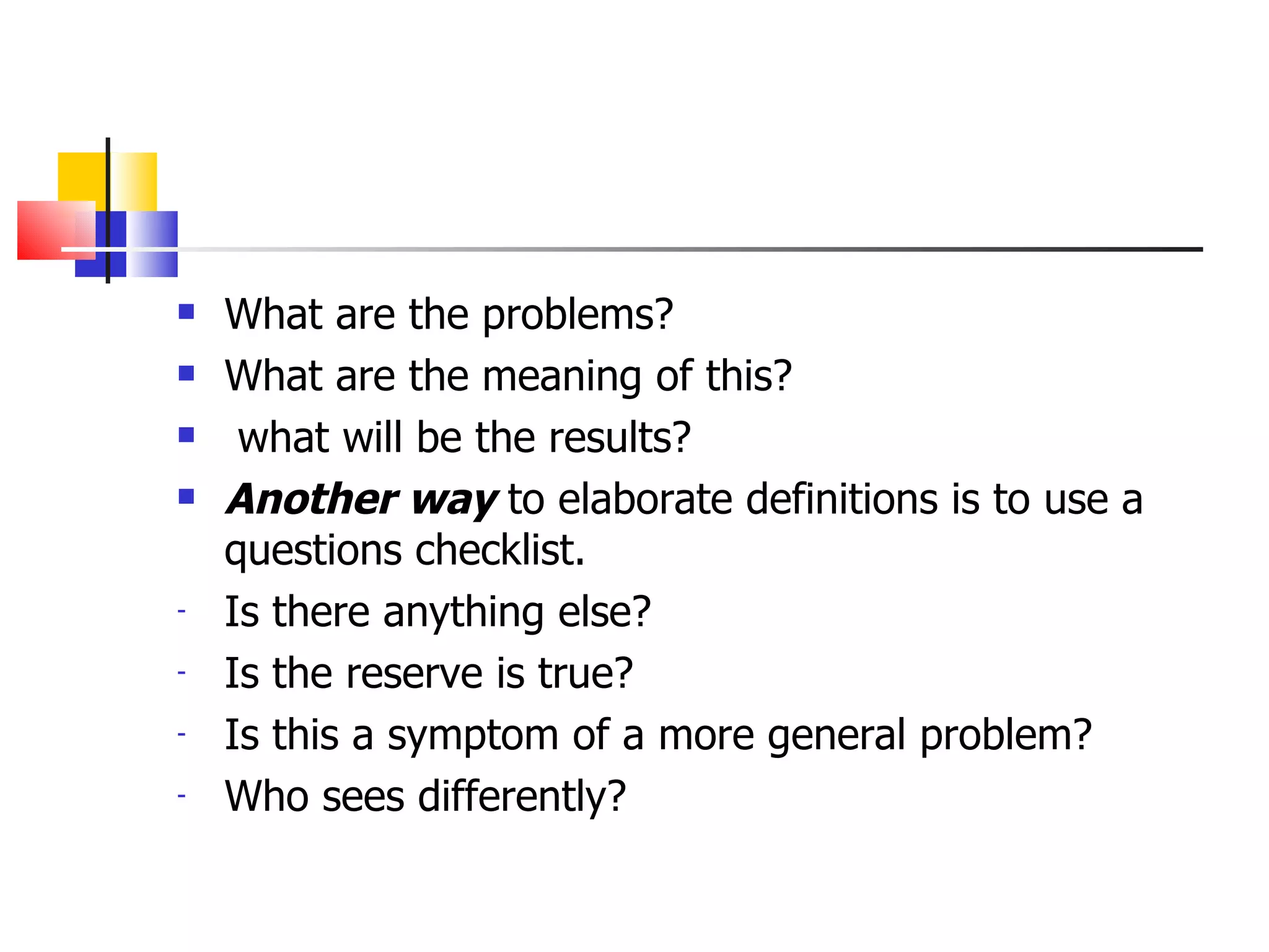 What are the problems?  What are the meaning of this? what will be the results? Another way  to elaborate definitions is to use a questions checklist. Is there anything else? Is the reserve is true? Is this a symptom of a more general problem? Who sees differently? 