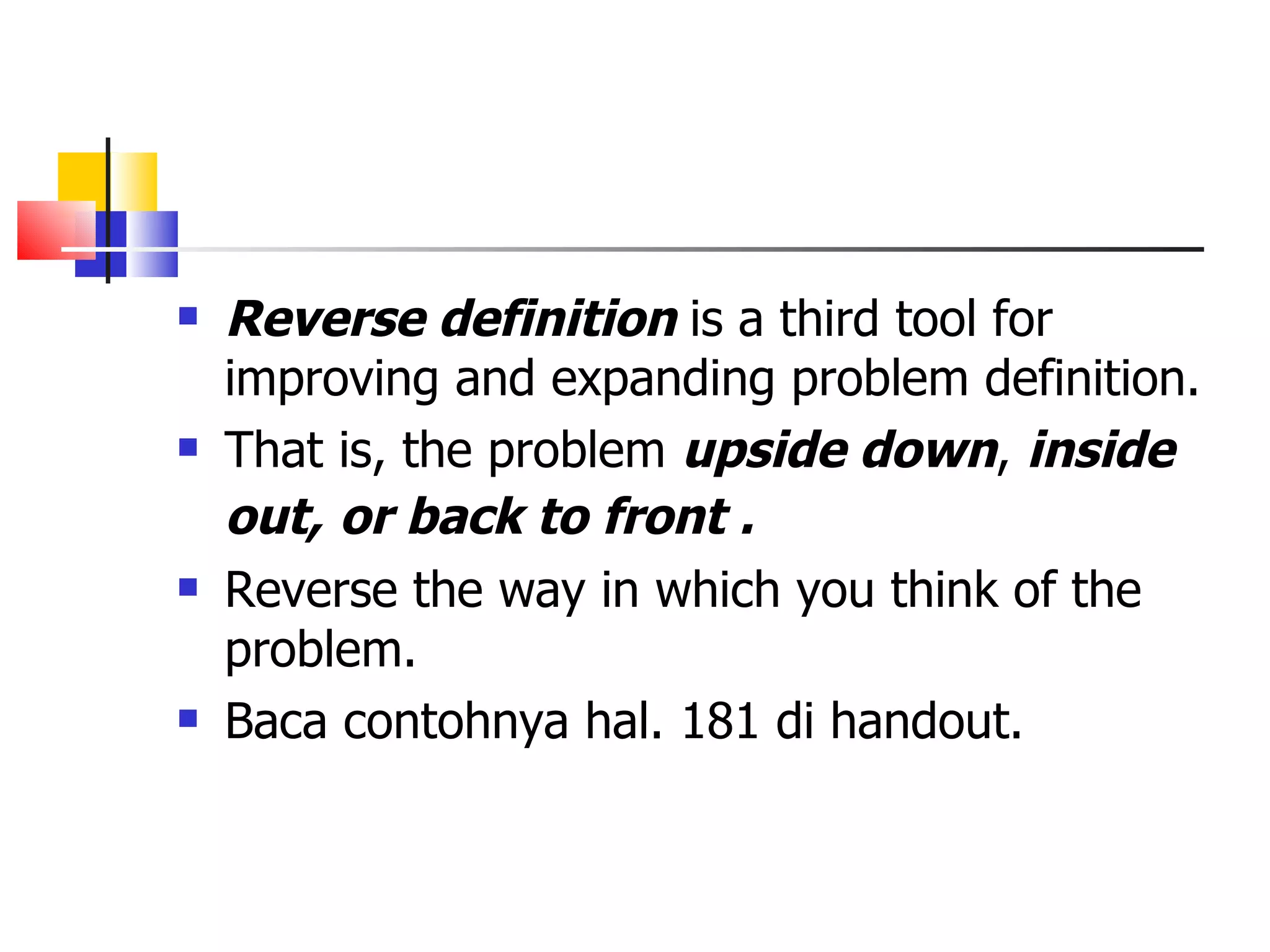 Reverse definition  is a third tool for improving and expanding problem definition. That is, the problem  upside down ,  inside out,   or back to front . Reverse the way in which you think of the problem. Baca contohnya hal. 181 di handout. 