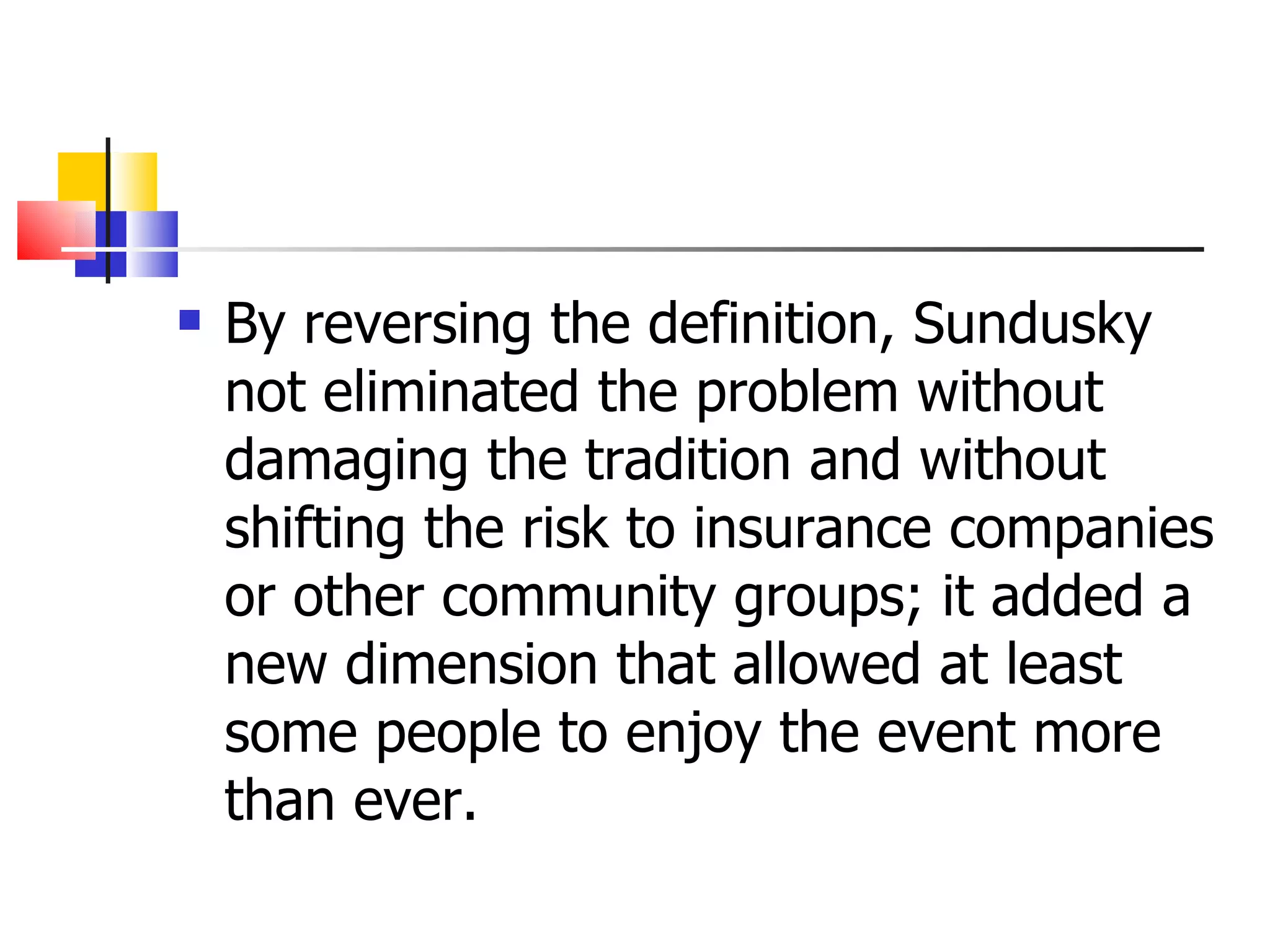 By reversing the definition, Sundusky not eliminated the problem without damaging the tradition and without shifting the risk to insurance companies or other community groups; it added a new dimension that allowed at least some people to enjoy the event more than ever. 