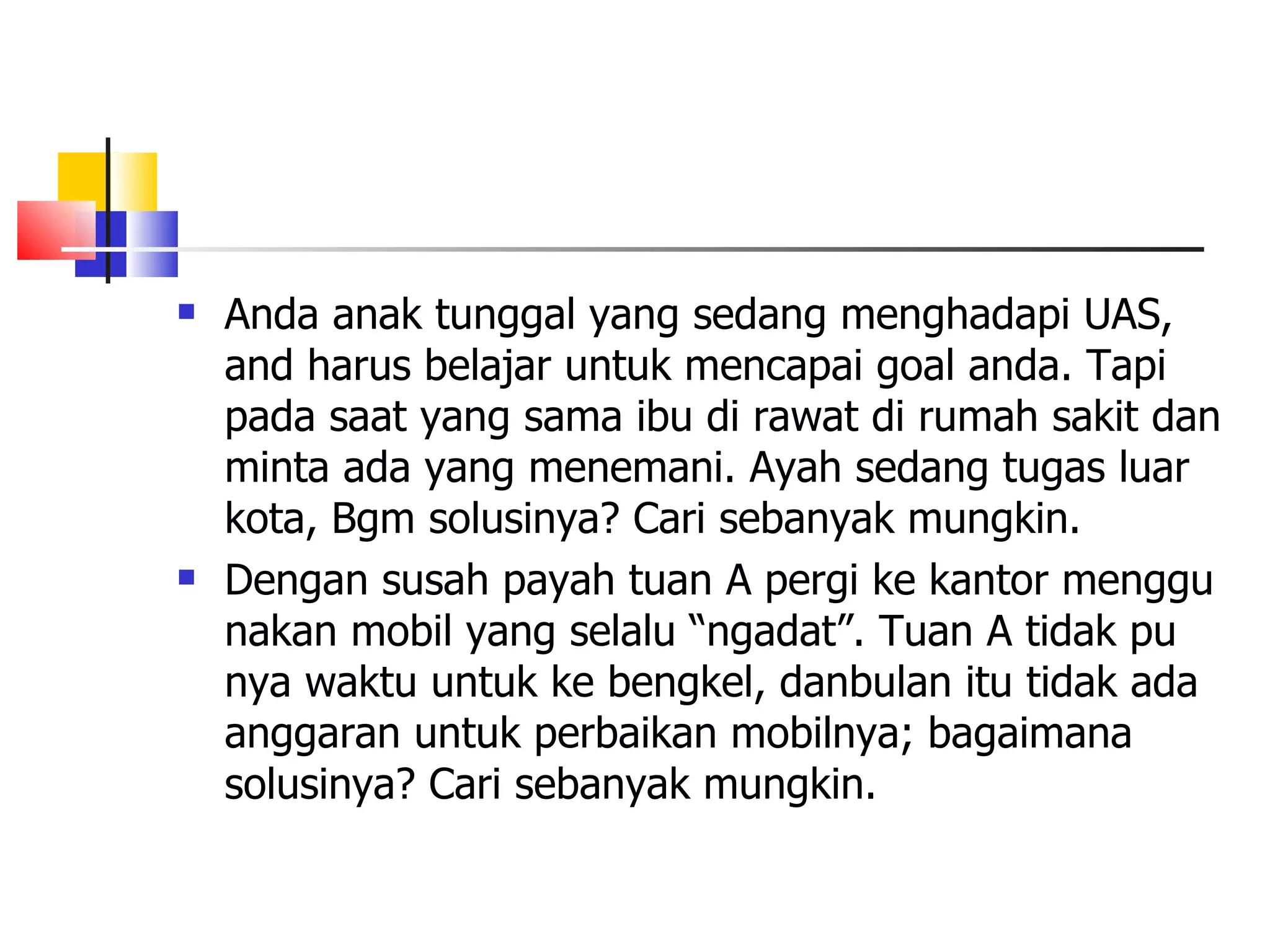 Anda anak tunggal yang sedang menghadapi UAS, and harus belajar untuk mencapai goal anda. Tapi pada saat yang sama ibu di rawat di rumah sakit dan minta ada yang menemani. Ayah sedang tugas luar kota, Bgm solusinya? Cari sebanyak mungkin. Dengan susah payah tuan A pergi ke kantor menggu nakan mobil yang selalu &ldquo;ngadat&rdquo;. Tuan A tidak pu nya waktu untuk ke bengkel, danbulan itu tidak ada anggaran untuk perbaikan mobilnya; bagaimana solusinya? Cari sebanyak mungkin.  