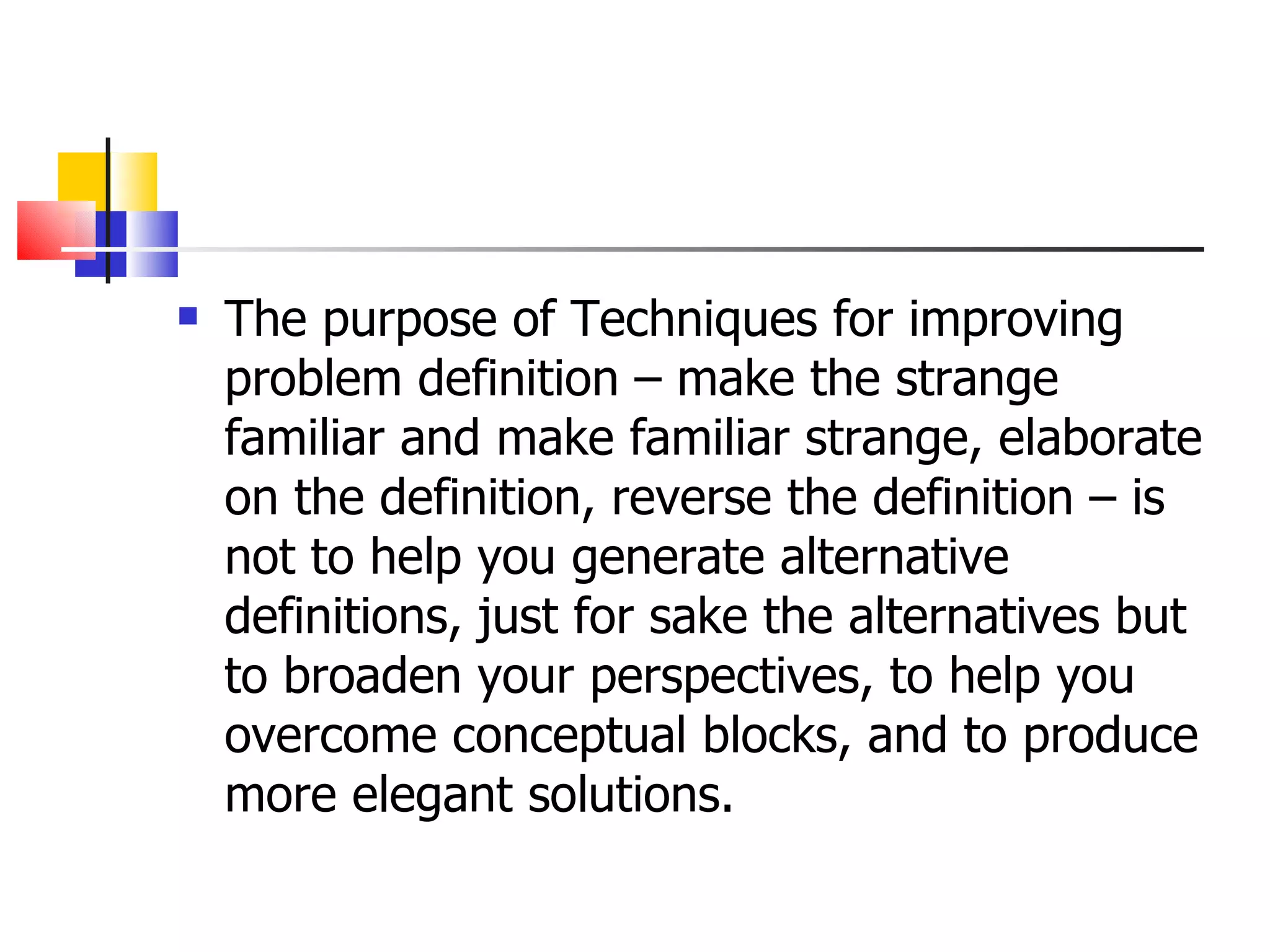 The purpose of Techniques for improving problem definition &ndash; make the strange familiar and make familiar strange, elaborate on the definition, reverse the definition &ndash; is not to help you generate alternative definitions, just for sake the alternatives but to broaden your perspectives, to help you overcome conceptual blocks, and to produce more elegant solutions. 