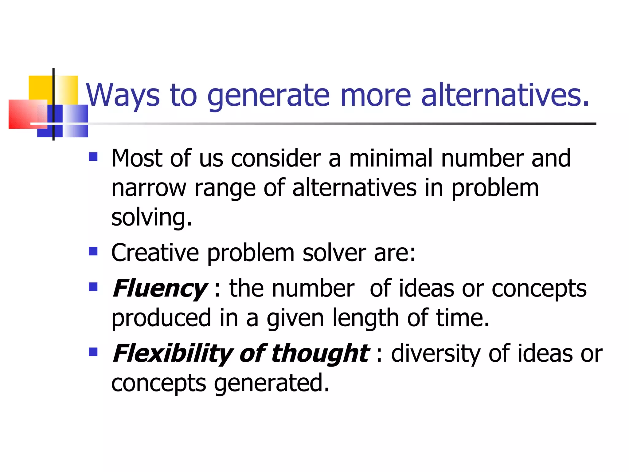 Ways to generate more alternatives. Most of us consider a minimal number and narrow range of alternatives in problem solving. Creative problem solver are: Fluency  : the number  of ideas or concepts produced in a given length of time. Flexibility of thought  : diversity of ideas or concepts generated. 