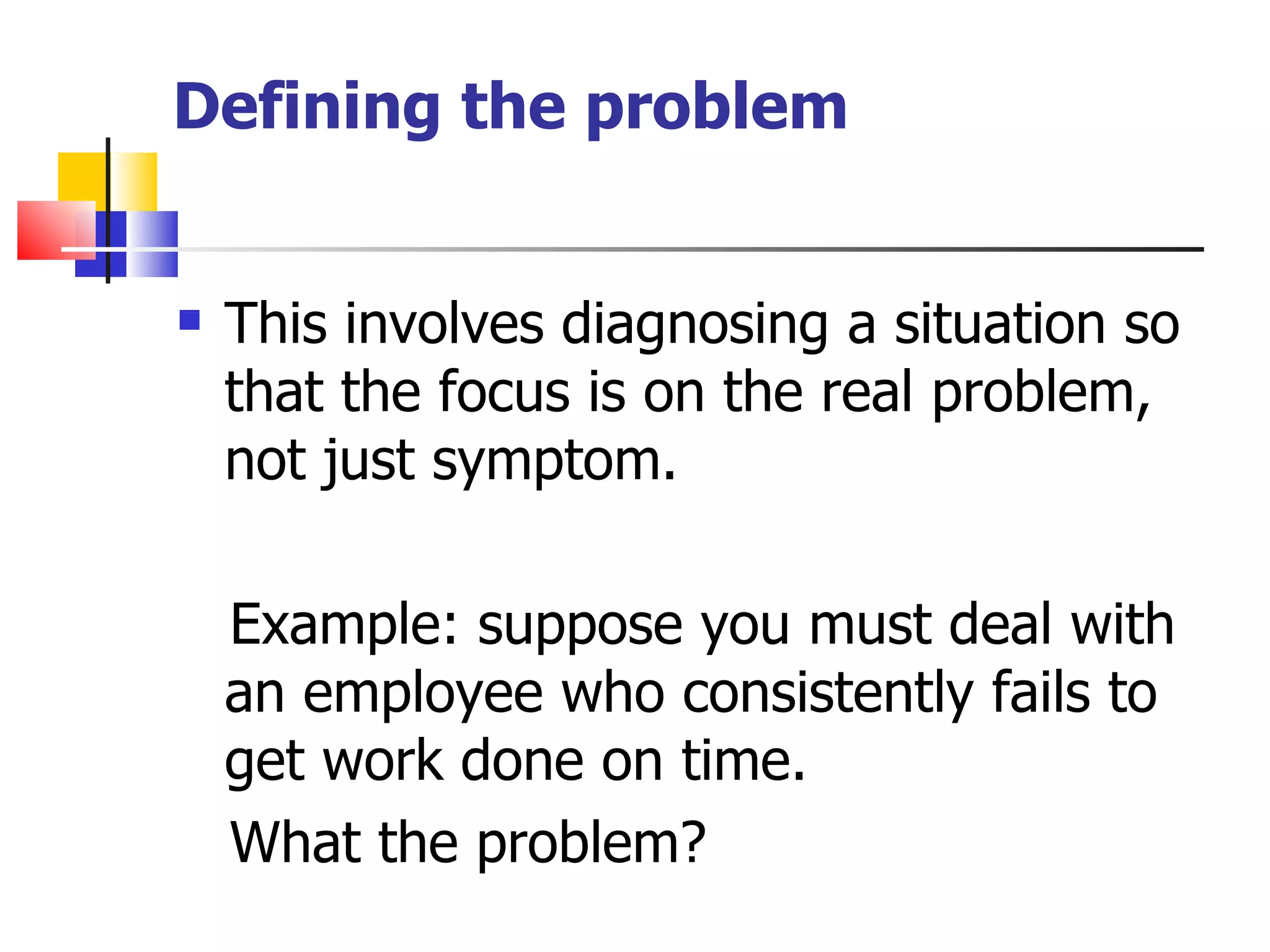 Defining the problem This involves diagnosing a situation so that the focus is on the real problem, not just symptom. Example: suppose you must deal with an employee who consistently fails to get work done on time.  What the problem?  