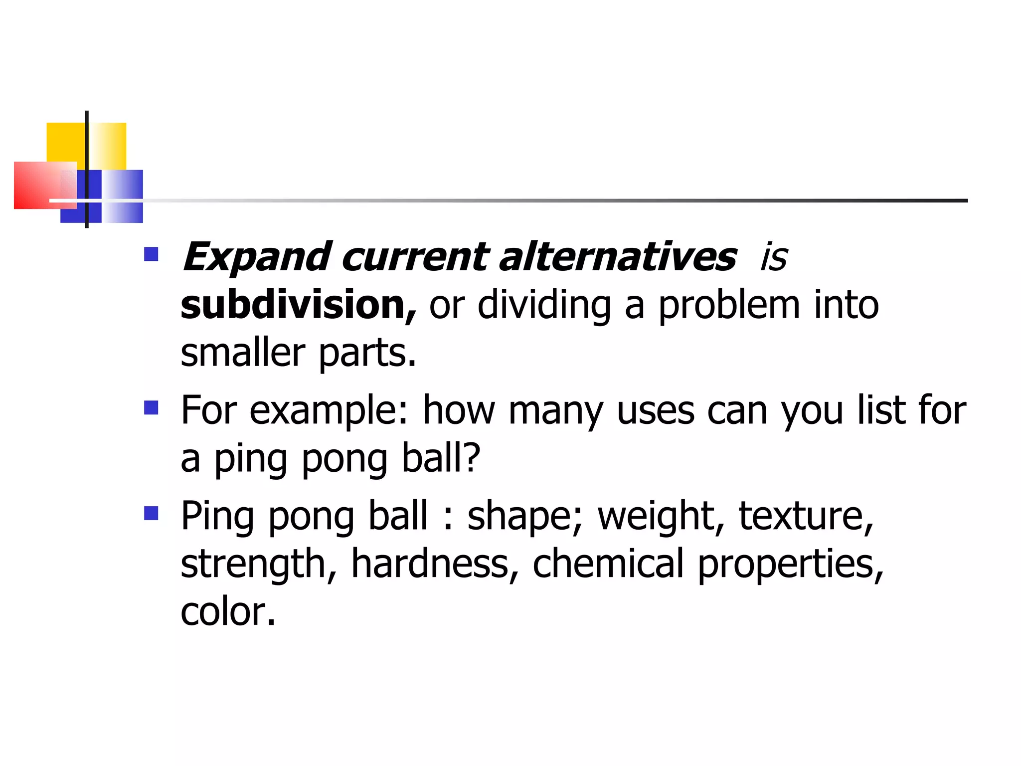 Expand current alternatives  is  subdivision,  or dividing a problem into smaller parts.  For example: how many uses can you list for a ping pong ball? Ping pong ball : shape; weight, texture, strength, hardness, chemical properties, color.  