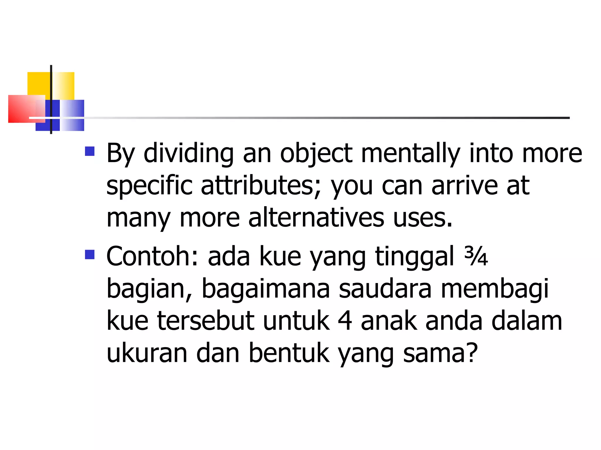 By dividing an object mentally into more specific attributes; you can arrive at many more alternatives uses.  Contoh: ada kue yang tinggal &frac34; bagian, bagaimana saudara membagi kue tersebut untuk 4 anak anda dalam ukuran dan bentuk yang sama? 