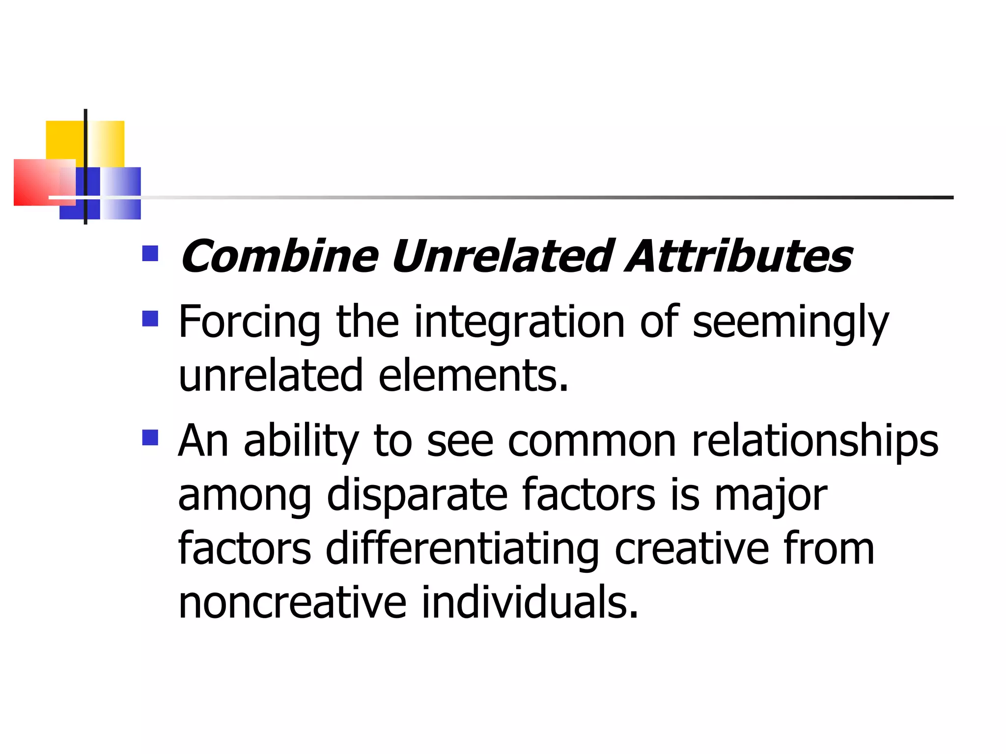 Combine Unrelated Attributes Forcing the integration of seemingly unrelated elements. An ability to see common relationships among disparate factors is major factors differentiating creative from noncreative individuals. 