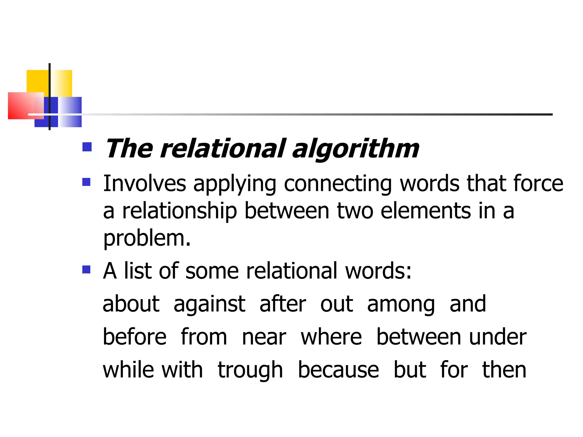 The relational algorithm Involves applying connecting words that force a relationship between two elements in a problem. A list of some relational words: about  against  after  out  among  and before  from  near  where  between under while with  trough  because  but  for  then  