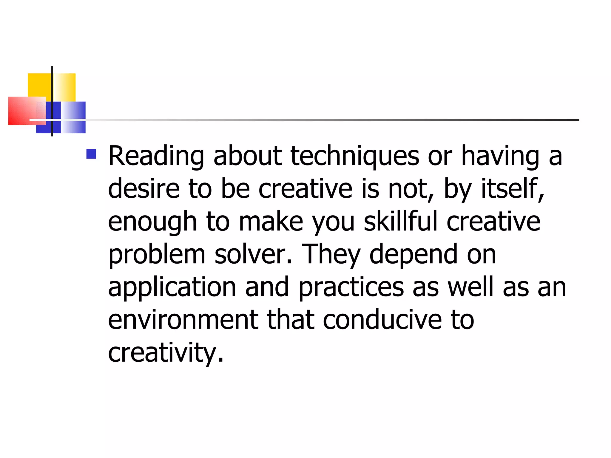 Reading about techniques or having a desire to be creative is not, by itself, enough to make you skillful creative problem solver. They depend on application and practices as well as an environment that conducive to creativity. 