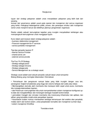 Rangkuman
tujuan dari strategi pelayanan adalah untuk menyediakan pelayanan yang lebih baik dari
pesaing .
konsep dari governance adalah pusat pada operasi dan manajemen dari semua organisasi
yang sehat. melingkupi keberagaman politik, proses, dan penerapan struktur oleh manajemen
senior untuk menjamin lancar dan efektifnya jalannya pengontrolan organisasi.
Resiko adalah sebuah kemungkinan kejadian yang mungkin menyebabkan kehilangan atau
mempengaruhi kemungkinnan untuk menggapai tujuan.
Kunci dalam pemrosesan dalam strategi pelayanan adalah :
- business relationship management
- Financial management for IT services
- service portofolio management
Tipe-tipe penyedia layanan IT
- Internal Service Provider
- shared servis unit
- external service provide
The Four Ps Of Strategy
- Strategi sebagai posisi
- Strategi sebagai rencana
- Strategi sebagai pola
- Service Management as a strategic asset.
Strategic asset adalah aset sebuah penyedia sebuah dasar untuk kompentsi
Bidang Bidang yang meningkat dikarenakan Otomatisasi
• Pemantauan dan pengukuran sampai batas yang tidak mungkin dengan cara lain,
penanganan tingkat kompleksitas yang tinggi dan volume terlepas dari waktu atau lokasi.
• Membangkitkan otomatis alert membantu kita merespon lebih cepat untuk acara, membantu
kita menjaga ketersediaan layanan.
• alat Penemuan memungkinkan kita untuk mempertahankan sistem manajemen konfigurasi up-
to-date dan mengidentifikasi dan menangani berbagai masalah kontrol terkait.
• pemodelan Canggih dan simulasi membantu kita merancang infrastruktur dan aplikasi, dan
pilihan yang kompleks model untuk penyediaan layanan.
• Kecerdasan buatan mampu menawarkan berbagai kemampuan dari analisis akar penyebab,
melalui alarm dan kontrol sistem, untuk penjadwalan kompleks dan manajemen sumber daya.
• sistem manajemen Workflow
Translate e-book
 