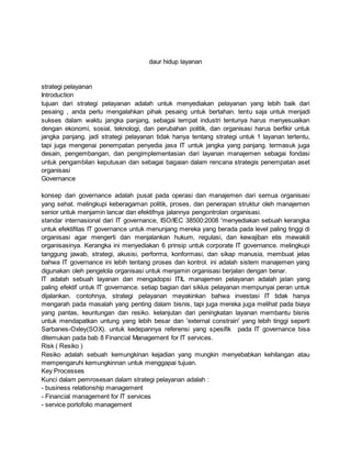 daur hidup layanan
strategi pelayanan
Introduction
tujuan dari strategi pelayanan adalah untuk menyediakan pelayanan yang lebih baik dari
pesaing , anda perlu mengalahkan pihak pesaing untuk bertahan. tentu saja untuk menjadi
sukses dalam waktu jangka panjang, sebagai tempat industri tentunya harus menyesuaikan
dengan ekonomi, sosial, teknologi, dan perubahan politik, dan organisasi harus berfikir untuk
jangka panjang. jadi strategi pelayanan tidak hanya tentang strategi untuk 1 layanan tertentu,
tapi juga mengenai penempatan penyedia jasa IT untuk jangka yang panjang. termasuk juga
desain, pengembangan, dan pengimplementasian dari layanan manajemen sebagai fondasi
untuk pengambilan keputusan dan sebagai bagaian dalam rencana strategis penempatan aset
organisasi
Governance
konsep dari governance adalah pusat pada operasi dan manajemen dari semua organisasi
yang sehat. melingkupi keberagaman politik, proses, dan penerapan struktur oleh manajemen
senior untuk menjamin lancar dan efektifnya jalannya pengontrolan organisasi.
standar internasional dari IT governance, ISO/IEC 38500:2008 'menyediakan sebuah kerangka
untuk efektifitas IT governance untuk menunjang mereka yang berada pada level paling tinggi di
organisasi agar mengerti dan menjalankan hukum, regulasi, dan kewajiban etis mewakili
organisasinya. Kerangka ini menyediakan 6 prinsip untuk corporate IT governance. melingkupi
tanggung jawab, strategi, akusisi, performa, konformasi, dan sikap manusia, membuat jelas
bahwa IT governance ini lebih tentang proses dan kontrol. ini adalah sistem manajemen yang
digunakan oleh pengelola organisasi untuk menjamin organisasi berjalan dengan benar.
IT adalah sebuah layanan dan mengadopsi ITIL manajemen pelayanan adalah jalan yang
paling efektif untuk IT governance. setiap bagian dari siklus pelayanan mempunyai peran untuk
dijalankan. contohnya, strategi pelayanan meyakinkan bahwa investasi IT tidak hanya
mengarah pada masalah yang penting dalam bisnis, tapi juga mereka juga melihat pada biaya
yang pantas, keuntungan dan resiko. kelanjutan dari peningkatan layanan membantu bisnis
untuk mendapatkan untung yang lebih besar dan 'external constrain' yang lebih tinggi seperti
Sarbanes-Oxley(SOX). untuk kedepannya referensi yang spesifik pada IT governance bisa
ditemukan pada bab 8 Financial Management for IT services.
Risk ( Resiko )
Resiko adalah sebuah kemungkinan kejadian yang mungkin menyebabkan kehilangan atau
mempengaruhi kemungkinnan untuk menggapai tujuan.
Key Processes
Kunci dalam pemrosesan dalam strategi pelayanan adalah :
- business relationship management
- Financial management for IT services
- service portofolio management
 