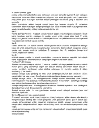 IT service provider types
penting untuk menyadari bahwa ada perbedaan jenis dari penyedia layanan IT, dan walaupun
mempunyai kesamaan dalam manajemen pelayanan, ada aspek yang unik, contohnya mereka
yang peduli pada hubungan komersil dengan pelanggan dan bisnis yang di sediakan oleh
penyedia.
dalam prakteknya, adalah banyak variasi dalam tipe layanan penyedia IT. perbedaan
karakteristik dalam hubungan dengan pelanggan dan posisi mereka dalam hubungan tersebut,
untuk menyederhanakan, di bagi pada poin poin berikut ini :
tipe 1 :
Internal Service Provider : ini adalah sebuah ranah IT secara khas memposisikan dalam sebuah
bisnis kesatuan layanan, meskipun ini adalah umum untuk sebuat skala kecil IT, untuk
menghubungkan ke dalam esbuah coorporate permintaan dan prioritas untuk suatu organisasi
yang coorporate kembali kepada individu
tipe 2 :
shared servis unit : ini adalah dimana sebuah jajaran untuk functions, menghormati sebagai
bukan inti untuk sebuah bisnis, mengelompokan bersama ke dalam sebuah coorporate shared
service unit. sebuah functions melibatkan IT, keuangan, dan HR, terkadang dengan legal
service, logistik dan fasilitas.
tipe 3 :
external service provide : ini adalah memisahkan commersial kesatuan yang lahir dari sebuah
bisnis itu pelayanan dari menjalankan sampai persaingan bisnis dalam pasar.
The Four Ps Of Strategy
Setelah mempertimbangkan sebuah IT service provider's strategy pendekatan untuk sebuah
market place, yang selanjutnya bagian dari sebuah strategi persamaan adalah sebuah IT
service provider's pendekatan untuk strategi pelayanan. ini mungkin analisis di dalam
terminologi of the four Ps:
Strategi sebagai sudut pandang, ini relasi untuk pandangan petunjuk dan sebuah IT service
menyediakan hal yang umum, filosofi untuk melakukan bisnis dengan seorang konsumen.
Strategi sebagai posisi : ini menggambarkan strategi didalam terminologi untuk sebuah
penyedia jasa IT yang biasanya pendekatan untuk layanan menawarkan ( contohnya nilai tinggi
atau nilai rendah tekanan diluar keperluan atau menjamin )
Strategi sebagai rencana : ini menggambarkan sebuah penyedia layanan IT akan berbergerak
dari sebuah hari untuk dimana ingin ke selanjutnya
Strategi sebagai pola : ini menggambarkan strategi adalah sebagai konsisten jalan dari
membuat keputusan
Service Management as a strategic asset.
Di mana 2 komponen untuk strategi pelayanan strategi pelayanan adalah dengan jelas kira-kira
mengembangkan strategi dari sebuah pengantar untuk pelayanan pokok. tpai ini adalah juga
sebuah perkembangan untuk pelayanan manajemen adalah sebuah kemampuan untuk
menyediakan pelayanan sebuah bagian untuk strategi bisnis dan untuk dasar penguasaan yang
bagus.
sebuah pengembangan untuk service manajemen sebagai sebuah strategi asset adalah pusat
untuk layanan strategi
Strategic asset
 