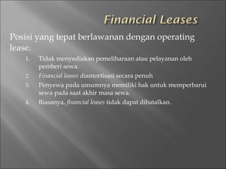 Posisi yang tepat berlawanan dengan operating
lease.
1. Tidak menyediakan pemeliharaan atau pelayanan oleh
pemberi sewa.
2. Financial leases diamortisasi secara penuh
3. Penyewa pada umumnya memiliki hak untuk memperbarui
sewa pada saat akhir masa sewa.
4. Biasanya, financial leases tidak dapat dibatalkan.
 