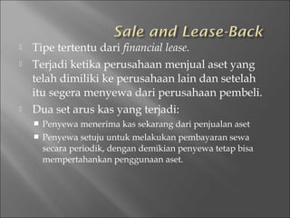  Tipe tertentu dari financial lease.
 Terjadi ketika perusahaan menjual aset yang
telah dimiliki ke perusahaan lain dan setelah
itu segera menyewa dari perusahaan pembeli.
 Dua set arus kas yang terjadi:
 Penyewa menerima kas sekarang dari penjualan aset
 Penyewa setuju untuk melakukan pembayaran sewa
secara periodik, dengan demikian penyewa tetap bisa
mempertahankan penggunaan aset.
 