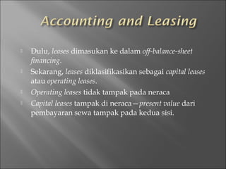  Dulu, leases dimasukan ke dalam off-balance-sheet
financing.
 Sekarang, leases diklasifikasikan sebagai capital leases
atau operating leases.
 Operating leases tidak tampak pada neraca
 Capital leases tampak di neraca—present value dari
pembayaran sewa tampak pada kedua sisi.
 