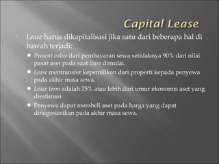  Lease harus dikapitalisasi jika satu dari beberapa hal di
bawah terjadi:
 Present value dari pembayaran sewa setidaknya 90% dari nilai
pasar aset pada saat lease dimulai.
 Lease mentransfer kepemilikan dari properti kepada penyewa
pada akhir masa sewa.
 Lease term adalah 75% atau lebih dari umur ekonomis aset yang
diestimasi.
 Penyewa dapat membeli aset pada harga yang dapat
dinegosiasikan pada akhir masa sewa.
 