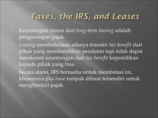  Keuntungan utama dari long-term leasing adalah
pengurangan pajak.
 Leasing membolehkan adanya transfer tax benefit dari
pihak yang membutuhkan peralatan tapi tidak dapat
menikmati keuntungan dari tax benefit kepemilikan
kepada pihak yang bisa.
 Secara alami, IRS berusaha untuk membatasi ini,
khususnya jika lease tampak dibuat tersendiri untuk
menghindari pajak.
 