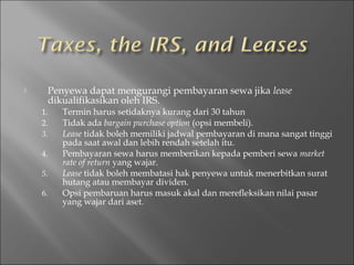  Penyewa dapat mengurangi pembayaran sewa jika lease
dikualifikasikan oleh IRS.
1. Termin harus setidaknya kurang dari 30 tahun
2. Tidak ada bargain purchase option (opsi membeli).
3. Lease tidak boleh memiliki jadwal pembayaran di mana sangat tinggi
pada saat awal dan lebih rendah setelah itu.
4. Pembayaran sewa harus memberikan kepada pemberi sewa market
rate of return yang wajar.
5. Lease tidak boleh membatasi hak penyewa untuk menerbitkan surat
hutang atau membayar dividen.
6. Opsi pembaruan harus masuk akal dan merefleksikan nilai pasar
yang wajar dari aset.
 