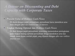 A Detour on Discounting and Debt
Capacity with Corporate Taxes
• Present Value of Riskless Cash Flows
• Di dunia dengan pajak perusahaan, perusahaan harus mendskon arus
kasn dengan after-tax riskless rate of interest.
• Tingkat Hutang Optimal dan Riskless Cash Flows
• Di duni dengan pajak perusahaan, seseorang mementukan peningkatan
pada tingkat hutang optimal perusahaan denga mendiskon arus kas
masuk masa depan setelah pajak yang dijamin dengan after-tax riskless
interest rate.
 