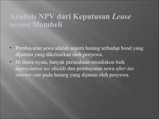Analisis NPV dari Keputusan Lease
versus Membeli
• Pembayaran sewa adalah seperti hutang terhadap bond yang
dijamim yang dikeluarkan oleh penyewa.
• Di dunia nyata, banyak perusahaan mendiskon baik
depreciation tax shields dan pembayaran sewa after-tax
interest rate pada hutang yang dijamin oleh penyewa.
 