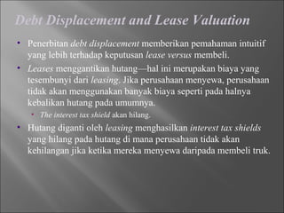 Debt Displacement and Lease Valuation
• Penerbitan debt displacement memberikan pemahaman intuitif
yang lebih terhadap keputusan lease versus membeli.
• Leases menggantikan hutang—hal ini merupakan biaya yang
tesembunyi dari leasing. Jika perusahaan menyewa, perusahaan
tidak akan menggunakan banyak biaya seperti pada halnya
kebalikan hutang pada umumnya.
• The interest tax shield akan hilang.
• Hutang diganti oleh leasing menghasilkan interest tax shields
yang hilang pada hutang di mana perusahaan tidak akan
kehilangan jika ketika mereka menyewa daripada membeli truk.
 