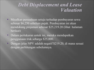Debt Displacement and Lease
Valuation
• Misalkan perusahaan setuju terhadap pembayaran sewa
sebesar $6,250 sebelum pajak. Pembayaran ini akan
mendukung pinjaman sebesar $25,219.20 (lihat halaman
berikut)
• Dalam pertukaran untuk ini, mereka mendapatkan
penggunaan truk seharga $25,000.
• Dengan jelas NPV adalah negatif $219.20, di mana sesuai
dengan perhitungan sebelumnya.
 