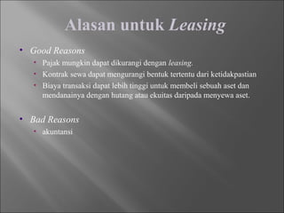 Alasan untuk Leasing
• Good Reasons
• Pajak mungkin dapat dikurangi dengan leasing.
• Kontrak sewa dapat mengurangi bentuk tertentu dari ketidakpastian
• Biaya transaksi dapat lebih tinggi untuk membeli sebuah aset dan
mendanainya dengan hutang atau ekuitas daripada menyewa aset.
• Bad Reasons
• akuntansi
 