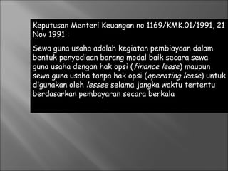 Keputusan Menteri Keuangan no 1169/KMK.01/1991, 21
Nov 1991 :
Sewa guna usaha adalah kegiatan pembiayaan dalam
bentuk penyediaan barang modal baik secara sewa
guna usaha dengan hak opsi (finance lease) maupun
sewa guna usaha tanpa hak opsi (operating lease) untuk
digunakan oleh lessee selama jangka waktu tertentu
berdasarkan pembayaran secara berkala
 