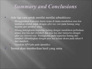 Summary and Conclusions
• Ada tiga cara untuk menilai menilai sebuahlease.
1. Menggunakan konvensi dunia nyata di mana mendiskon arus kas
tambahan setelah pajak dengan after-tax rate pada hutang yang
dijamin dari pemberi sewa.
2. Hitung peningkatan kapasitas hutang dengan mendiskon perbedaan
antara arus kas dari membeli dan arus kas dari menyewa dengan
after-tax interest rate. Peningkatan pada kapasitas hutang dari
membeli dibandingkan dengan arus kas keluar ekstra pada tahun 0
dari membeli.
3. Gunakan APV(ada pada apendiks)
• Semua akan memberikan hasil yang sama
 