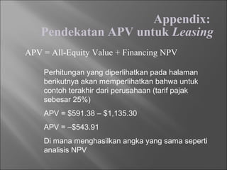 Appendix:
Pendekatan APV untuk Leasing
APV = All-Equity Value + Financing NPV
Perhitungan yang diperlihatkan pada halaman
berikutnya akan memperlihatkan bahwa untuk
contoh terakhir dari perusahaan (tarif pajak
sebesar 25%)
APV = $591.38 – $1,135.30
APV = –$543.91
Di mana menghasilkan angka yang sama seperti
analisis NPV
 