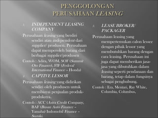 1. INDEPENDENT LEASING
COMPANY
Perusahaan leasing yang berdiri
sendiri atau independent dari
supplier/ produsen. Perusahaan
dapat memperoleh barang dari
berbagai supplier/produsen
Contoh : Adira, WOM, SOF (Summit
Oto Finance), FIF (Federal
International Finance – Honda)
2. CAPTIVE LESSOR
Perusahaan leasing yang didirikan
sendiri oleh produsen untuk
membiayai penjualan produk-
produknya.
Contoh : ACC (Astra Credit Company,
BAF (Busan Auto Finance –
Yamaha) Indomobil Finance –
Suzuki.
3. LEASE BROKER/
PACKAGER
Perusahaan leasing yang
mempertemukan calon lessee
dengan pihak lessor yang
membutuhkan barang dengan
cara leasing. Perusahaan ini
juga dapat memberikan jasa-
jasa yang dibutuhkan dalam
leasing seperti pendanaan dan
barang, tetap dalam fungsinya
sebagai penghubung.
Contoh : Era, Mentari, Ray White,
Columbia, Columbus,
 