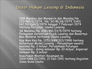  SKB Menkeu dan Menperin dan Mendag No.
122/MK/2/1974, No. 32/M/SK/1974, DAN
NO.30/Kpb/I/1974 tanggal 7 Februari 1974
tentang Perijinan Usaha Leasing.
 SK MenKeu No. 650/MK/IV/5/1974 tentang
Penegasan Ketentuan Pajak Leasing dan Besarnya
Bea Materai terhadap Usaha Leasing.
 Kep Men Keu No. 1251/KMK.013/1988 tentang
Ketentuan Modal Leasing : Perusahaan swasta
nasional Rp. 3 milyar, Perusahaan Patungan
Indonesia – Asing sebesar Rp. 10 milyar, Koperasi
sebesar Rp. 3 milyar
 Keputusan Menteri Keuangan no
1169/KMK.01/1991, 21 Nov 1991 tentang Kegiatan
Sewa Guna Usaha
 