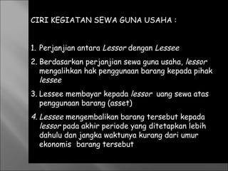 CIRI KEGIATAN SEWA GUNA USAHA :
1. Perjanjian antara Lessor dengan Lessee
2. Berdasarkan perjanjian sewa guna usaha, lessor
mengalihkan hak penggunaan barang kepada pihak
lessee
3. Lessee membayar kepada lessor uang sewa atas
penggunaan barang (asset)
4. Lessee mengembalikan barang tersebut kepada
lessor pada akhir periode yang ditetapkan lebih
dahulu dan jangka waktunya kurang dari umur
ekonomis barang tersebut
 