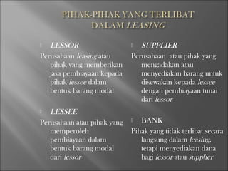  LESSOR
Perusahaan leasing atau
pihak yang memberikan
jasa pembiayaan kepada
pihak lessee dalam
bentuk barang modal
 LESSEE
Perusahaan atau pihak yang
memperoleh
pembiayaan dalam
bentuk barang modal
dari lessor
 SUPPLIER
Perusahaan atau pihak yang
mengadakan atau
menyediakan barang untuk
disewakan kepada lessee
dengan pembiayaan tunai
dari lessor
 BANK
Pihak yang tidak terlibat secara
langsung dalam leasing,
tetapi menyediakan dana
bagi lessor atau supplier
 
