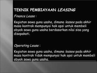 TEKNIK PEMBIAYAAN LEASING
Finance Lease :
Kegiatan sewa guna usaha, dimana lessee pada akhir
masa kontrak mempunyai hak opsi untuk membeli
obyek sewa guna usaha berdasarkan nilai sisa yang
disepakati.
Operating Lease :
Kegiatan sewa guna usaha, dimana lessee pada akhir
masa kontrak tidak mempunyai hak opsi untuk membeli
obyek sewa guna usaha.
 