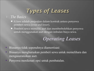  The Basics
 A lease adalah perjanjian dalam kontrak antara penyewa
pemberi sewa (lessee and lessor).
 Pemberi sewa memiliki aset dan memberbolehkan penyewa
untuk menggunakan aset dengan imbalan biaya sewa.
Operating Leases
• Biasanya tidak sepenuhnya diamortisasi
• Biasanya mengharuskan pemberi sewa untuk memelihara dan
mengasuransikan aset.
• Penyewa menikmati opsi untuk pembatalan.
 